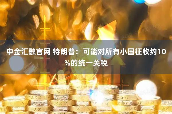 中金汇融官网 特朗普：可能对所有小国征收约10%的统一关税