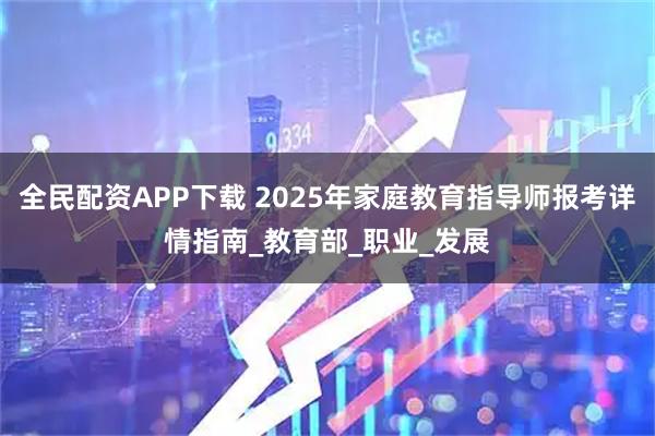 全民配资APP下载 2025年家庭教育指导师报考详情指南_教育部_职业_发展