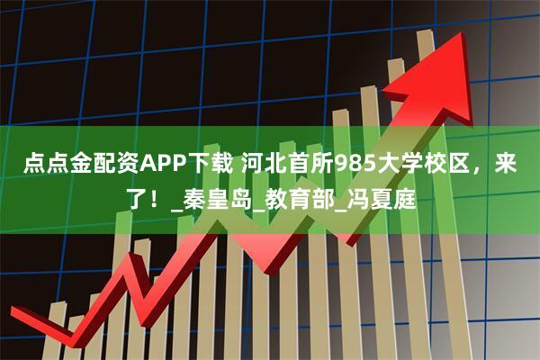 点点金配资APP下载 河北首所985大学校区，来了！_秦皇岛_教育部_冯夏庭