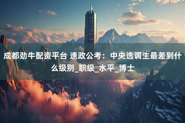 成都劲牛配资平台 速政公考：中央选调生最差到什么级别_职级_水平_博士