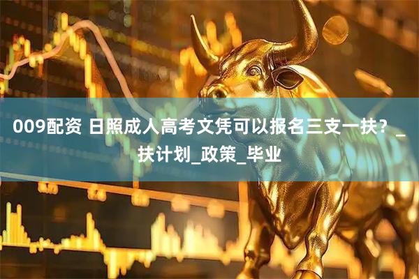 009配资 日照成人高考文凭可以报名三支一扶？_扶计划_政策_毕业