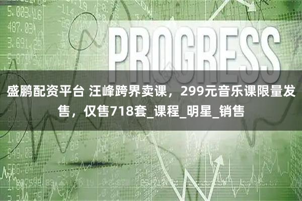盛鹏配资平台 汪峰跨界卖课，299元音乐课限量发售，仅售718套_课程_明星_销售
