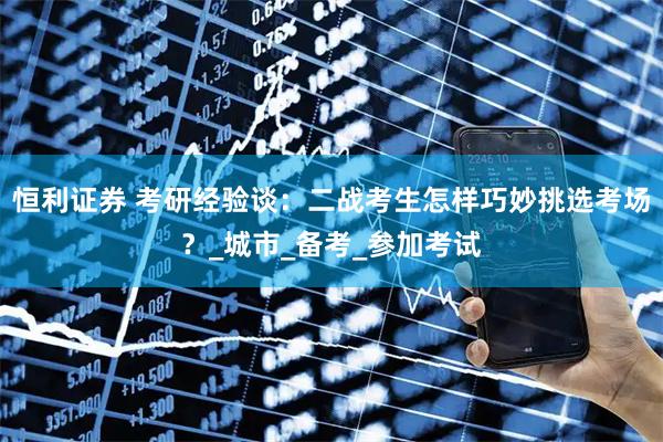 恒利证券 考研经验谈：二战考生怎样巧妙挑选考场？_城市_备考_参加考试