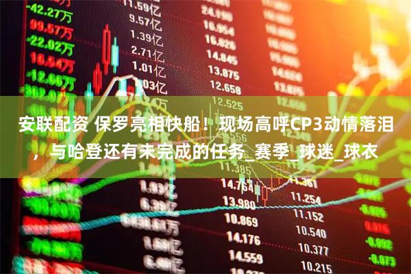 安联配资 保罗亮相快船！现场高呼CP3动情落泪，与哈登还有未完成的任务_赛季_球迷_球衣