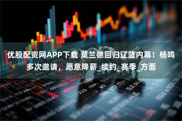优股配资网APP下载 莫兰德回归辽篮内幕！杨鸣多次邀请，愿意降薪_续约_赛季_方面
