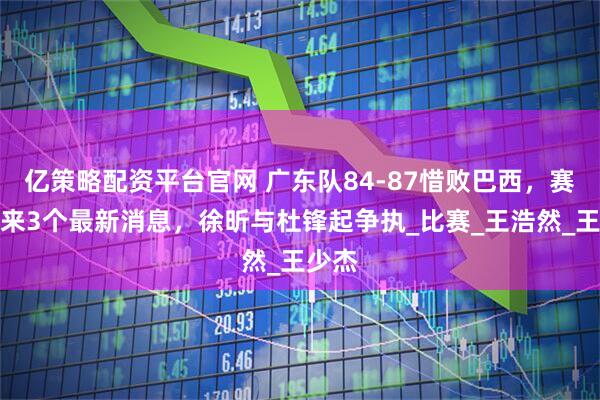 亿策略配资平台官网 广东队84-87惜败巴西，赛后传来3个最新消息，徐昕与杜锋起争执_比赛_王浩然_王少杰