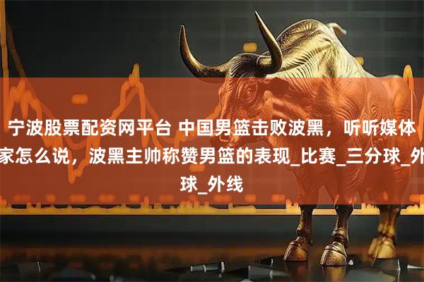 宁波股票配资网平台 中国男篮击败波黑，听听媒体专家怎么说，波黑主帅称赞男篮的表现_比赛_三分球_外线