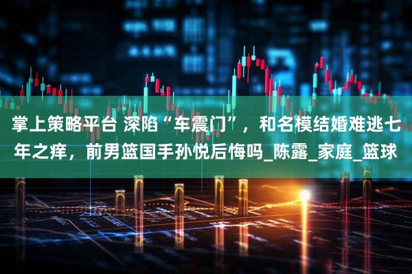 掌上策略平台 深陷“车震门”，和名模结婚难逃七年之痒，前男篮国手孙悦后悔吗_陈露_家庭_篮球