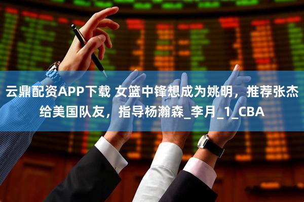 云鼎配资APP下载 女篮中锋想成为姚明，推荐张杰给美国队友，指导杨瀚森_李月_1_CBA