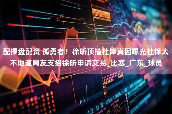 配操盘配资 孤勇者！徐昕顶撞杜锋真因曝光杜锋太不地道网友支招徐昕申请交易_比赛_广东_球员