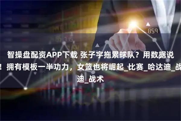 智操盘配资APP下载 张子宇拖累球队？用数据说话！拥有模板一半功力，女篮也将崛起_比赛_哈达迪_战术