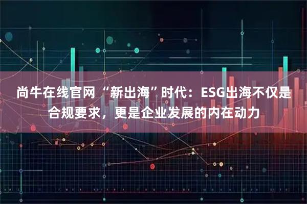 尚牛在线官网 “新出海”时代：ESG出海不仅是合规要求，更是企业发展的内在动力