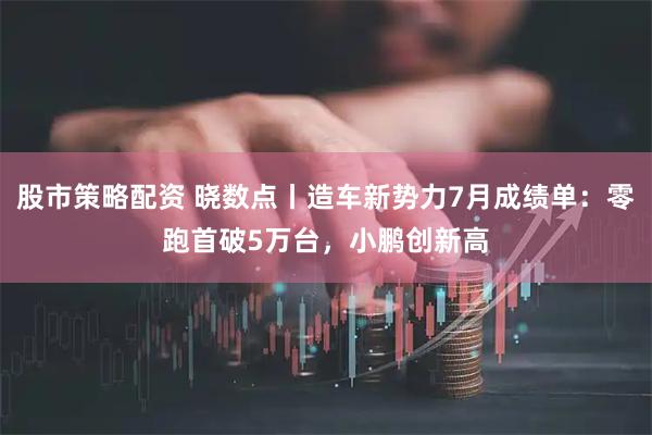 股市策略配资 晓数点丨造车新势力7月成绩单：零跑首破5万台，小鹏创新高