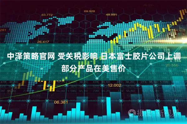 中泽策略官网 受关税影响 日本富士胶片公司上调部分产品在美售价