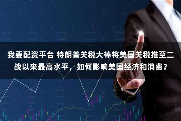 我要配资平台 特朗普关税大棒将美国关税推至二战以来最高水平，如何影响美国经济和消费？