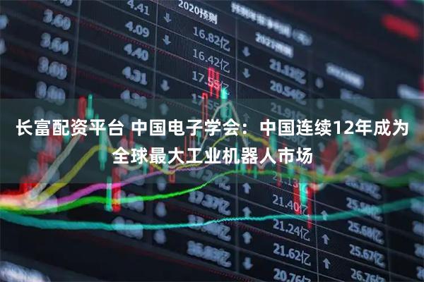 长富配资平台 中国电子学会：中国连续12年成为全球最大工业机器人市场