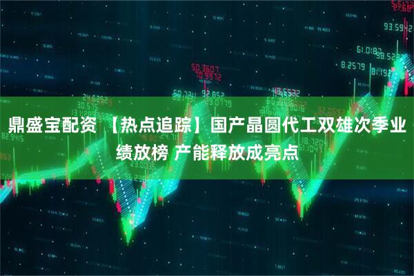 鼎盛宝配资 【热点追踪】国产晶圆代工双雄次季业绩放榜 产能释放成亮点