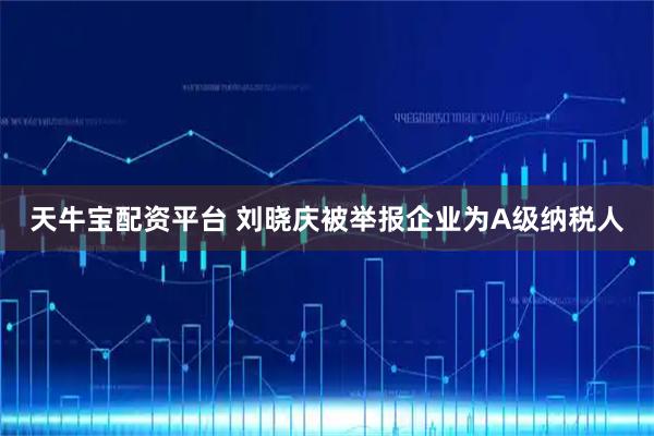 天牛宝配资平台 刘晓庆被举报企业为A级纳税人