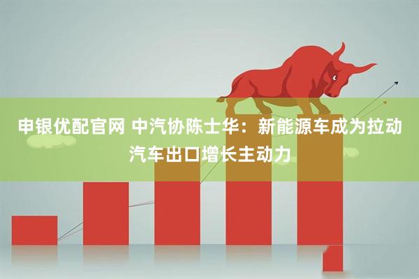 申银优配官网 中汽协陈士华：新能源车成为拉动汽车出口增长主动力
