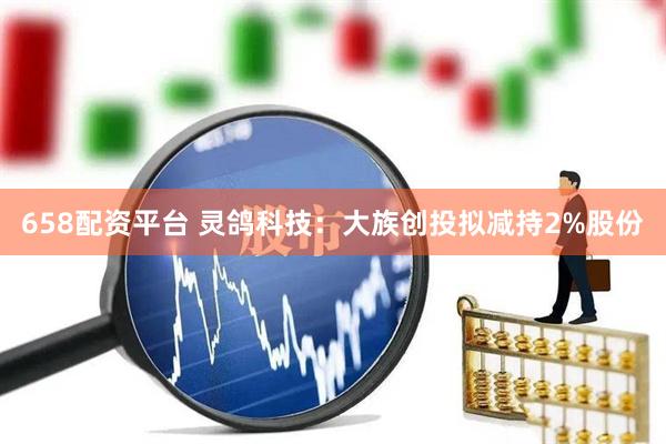 658配资平台 灵鸽科技：大族创投拟减持2%股份