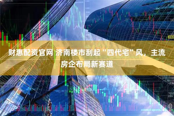 财惠配资官网 济南楼市刮起“四代宅”风，主流房企布局新赛道
