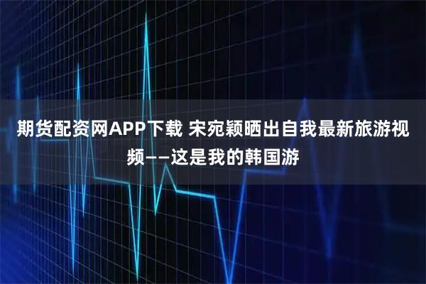 期货配资网APP下载 宋宛颖晒出自我最新旅游视频——这是我的韩国游