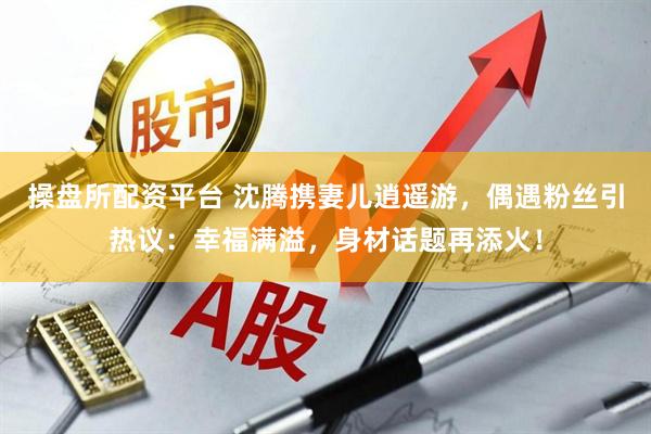 操盘所配资平台 沈腾携妻儿逍遥游，偶遇粉丝引热议：幸福满溢，身材话题再添火！