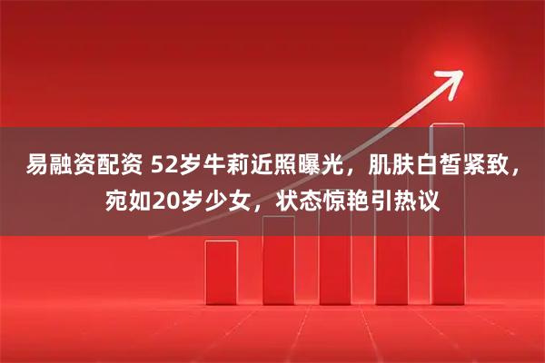 易融资配资 52岁牛莉近照曝光，肌肤白皙紧致，宛如20岁少女，状态惊艳引热议