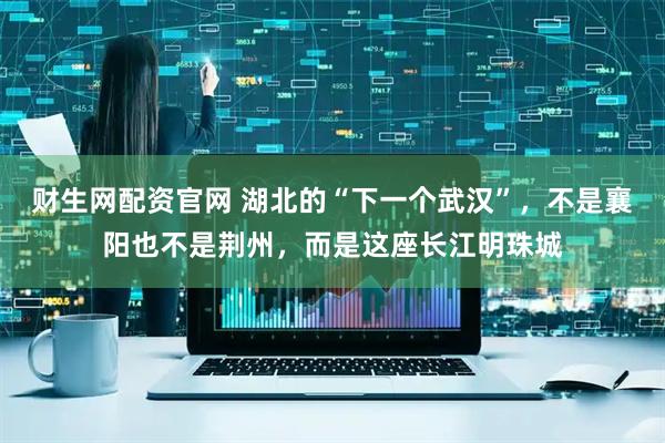 财生网配资官网 湖北的“下一个武汉”，不是襄阳也不是荆州，而是这座长江明珠城