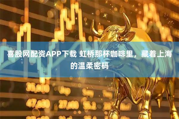喜股网配资APP下载 虹桥那杯咖啡里，藏着上海的温柔密码