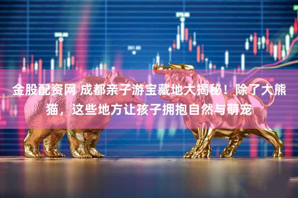 金股配资网 成都亲子游宝藏地大揭秘！除了大熊猫，这些地方让孩子拥抱自然与萌宠