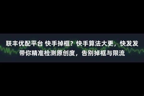联丰优配平台 快手掉框？快手算法大更，快发发带你精准检测原创度，告别掉框与限流